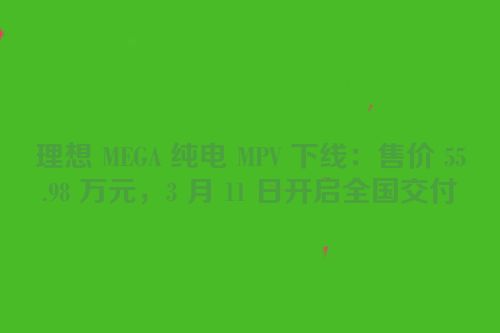 理想 MEGA 纯电 MPV 下线：售价 55.98 万元，3 月 11 日开启全国交付