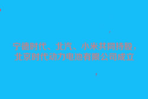 宁德时代、北汽、小米共同持股，北京时代动力电池有限公司成立