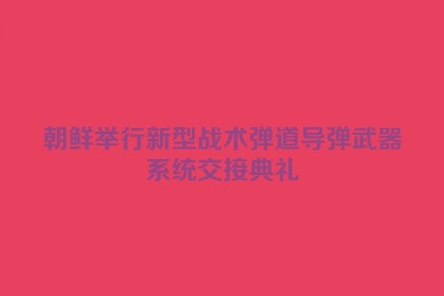 朝鲜举行新型战术弹道导弹武器系统交接典礼