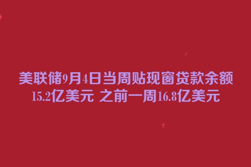 美联储9月4日当周贴现窗贷款余额15.2亿美元 之前一周16.8亿美元