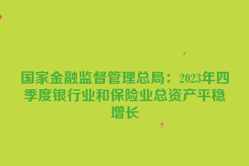 国家金融监督管理总局：2023年四季度银行业和保险业总资产平稳增长