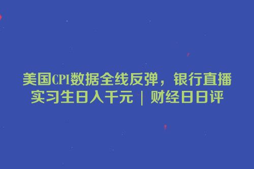 美国CPI数据全线反弹，银行直播实习生日入千元 | 财经日日评
