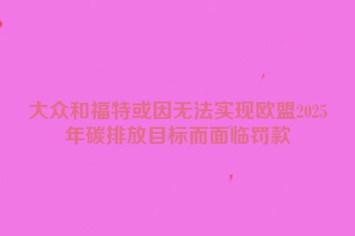 大众和福特或因无法实现欧盟2025年碳排放目标而面临罚款