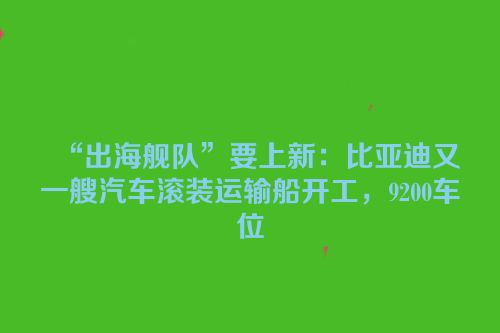 “出海舰队”要上新：比亚迪又一艘汽车滚装运输船开工，9200车位