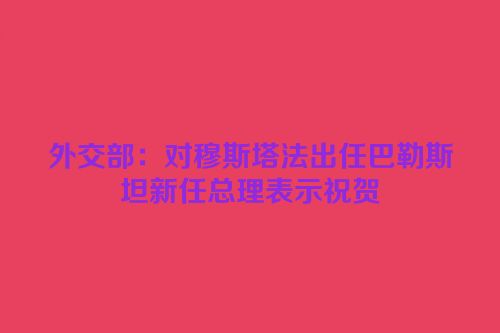 外交部：对穆斯塔法出任巴勒斯坦新任总理表示祝贺