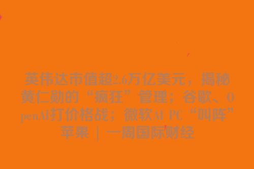 英伟达市值超2.6万亿美元，揭秘黄仁勋的“疯狂”管理；谷歌、OpenAI打价格战；微软AI PC“叫阵”苹果 | 一周国际财经
