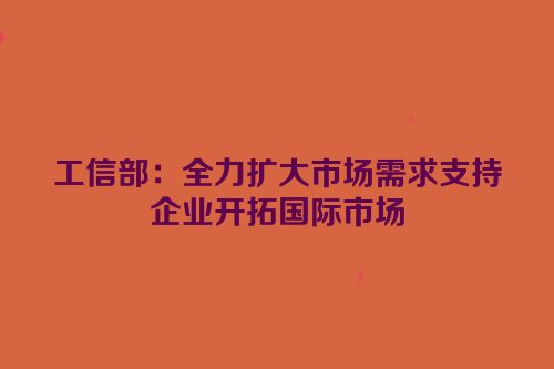 工信部：全力扩大市场需求支持企业开拓国际市场