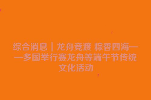 综合消息｜龙舟竞渡 粽香四海——多国举行赛龙舟等端午节传统文化活动