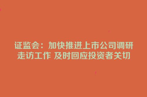 证监会：加快推进上市公司调研走访工作 及时回应投资者关切