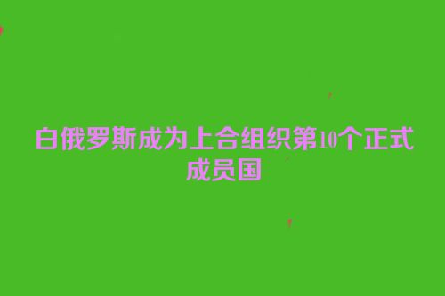 白俄罗斯成为上合组织第10个正式成员国