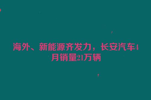海外、新能源齐发力，长安汽车4月销量21万辆