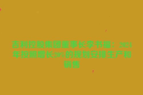 吉利控股集团董事长李书福：2024年按照增长20%的规划安排生产和销售