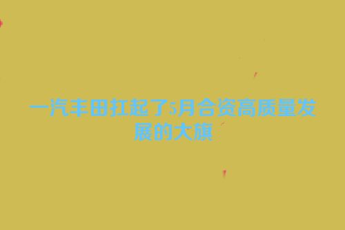 一汽丰田扛起了5月合资高质量发展的大旗