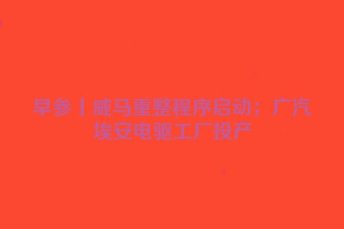 早参丨威马重整程序启动；广汽埃安电驱工厂投产