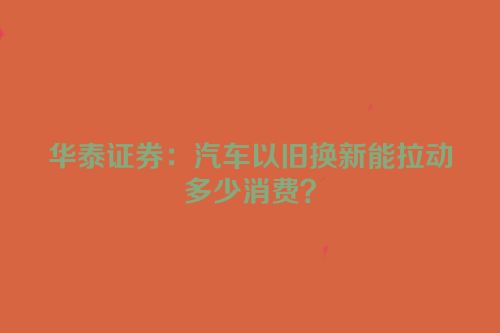 华泰证券：汽车以旧换新能拉动多少消费？