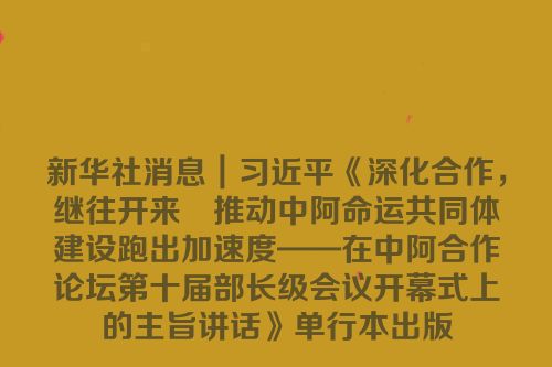 新华社消息｜习近平《深化合作，继往开来　推动中阿命运共同体建设跑出加速度——在中阿合作论坛第十届部长级会议开幕式上的主旨讲话》单行本出版