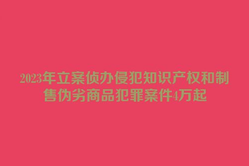 2023年立案侦办侵犯知识产权和制售伪劣商品犯罪案件4万起