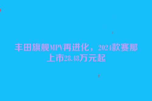 丰田旗舰MPV再进化，2024款赛那上市28.48万元起