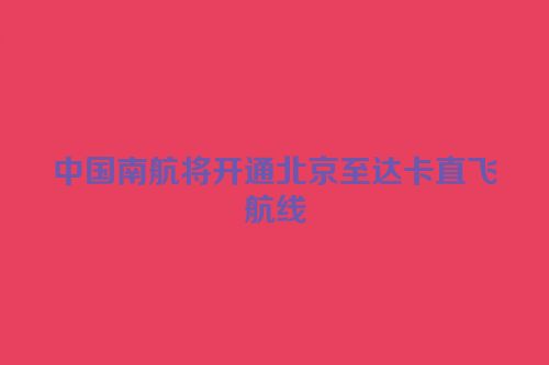 中国南航将开通北京至达卡直飞航线