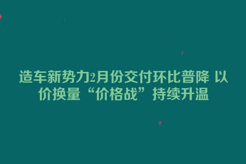 造车新势力2月份交付环比普降 以价换量“价格战”持续升温