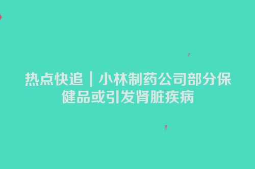 热点快追｜小林制药公司部分保健品或引发肾脏疾病