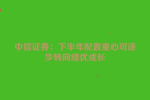 中信证券：下半年配置重心可逐步转向绩优成长