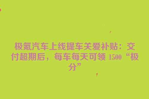 极氪汽车上线提车关爱补贴：交付超期后，每车每天可领 1500“极分”