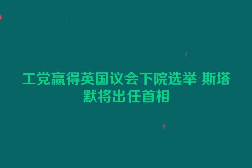 工党赢得英国议会下院选举 斯塔默将出任首相