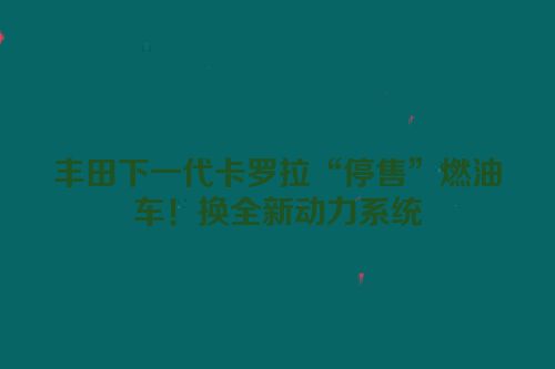 丰田下一代卡罗拉“停售”燃油车！换全新动力系统