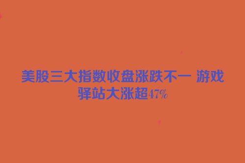 美股三大指数收盘涨跌不一 游戏驿站大涨超47%