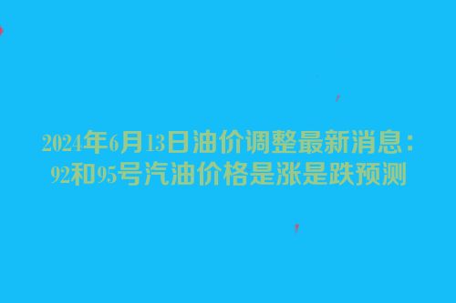 2024年6月13日油价调整最新消息：92和95号汽油价格是涨是跌预测
