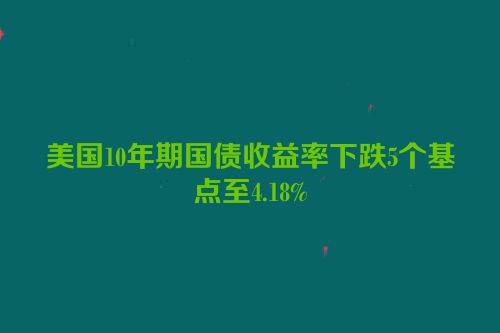 美国10年期国债收益率下跌5个基点至4.18%