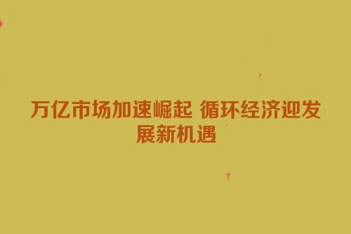 万亿市场加速崛起 循环经济迎发展新机遇
