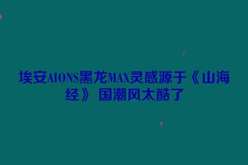 埃安AIONS黑龙MAX灵感源于《山海经》 国潮风太酷了