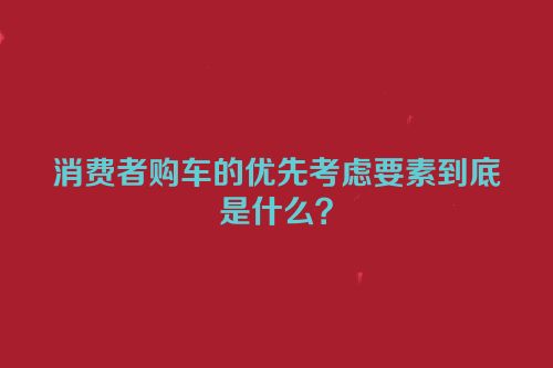 消费者购车的优先考虑要素到底是什么？