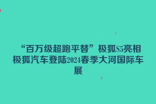 “百万级超跑平替”极狐S5亮相 极狐汽车登陆2024春季大河国际车展