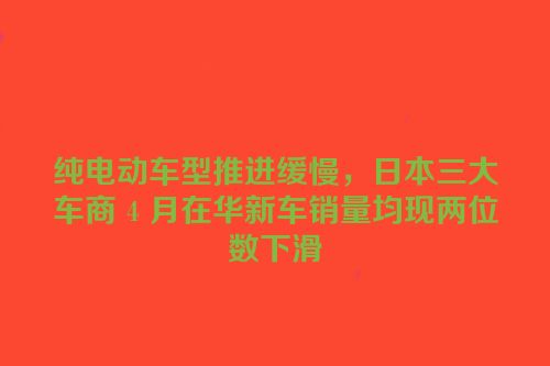 纯电动车型推进缓慢，日本三大车商 4 月在华新车销量均现两位数下滑