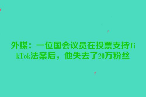 外媒：一位国会议员在投票支持TikTok法案后，他失去了20万粉丝