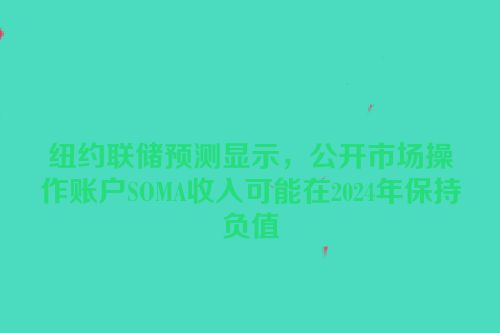 纽约联储预测显示，公开市场操作账户SOMA收入可能在2024年保持负值