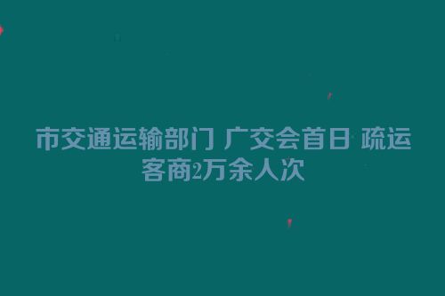 市交通运输部门 广交会首日 疏运客商2万余人次