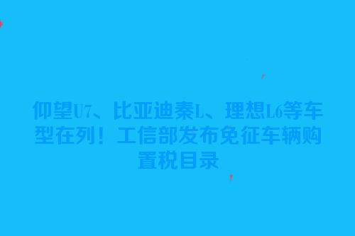 仰望U7、比亚迪秦L、理想L6等车型在列！工信部发布免征车辆购置税目录