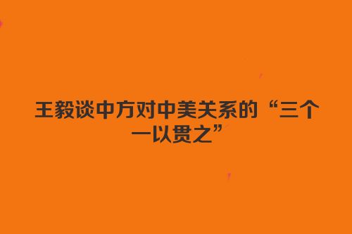 王毅谈中方对中美关系的“三个一以贯之”