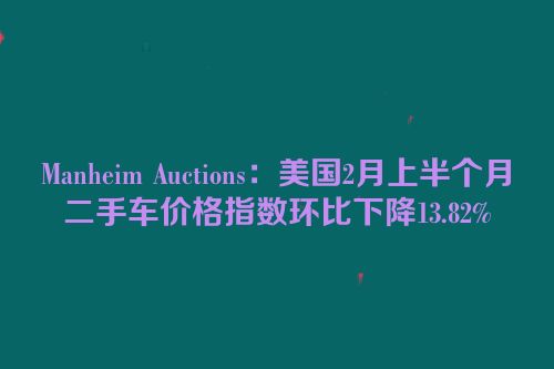 Manheim Auctions：美国2月上半个月二手车价格指数环比下降13.82%