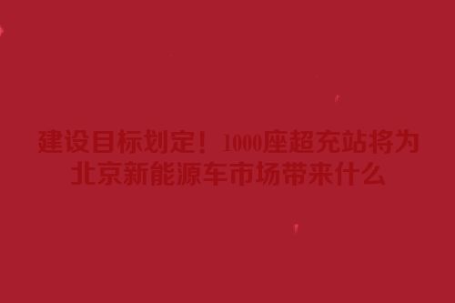 建设目标划定！1000座超充站将为北京新能源车市场带来什么