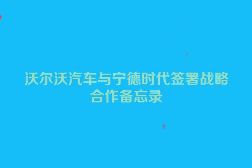 沃尔沃汽车与宁德时代签署战略合作备忘录