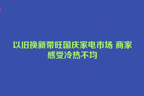 以旧换新带旺国庆家电市场 商家感受冷热不均