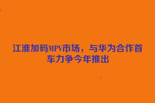 江淮加码MPV市场，与华为合作首车力争今年推出