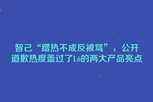 智己“蹭热不成反被骂”，公开道歉热度盖过了L6的两大产品亮点