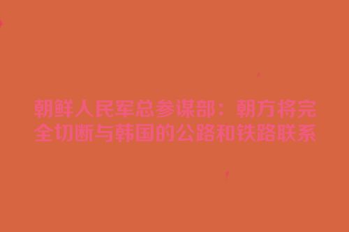 朝鲜人民军总参谋部：朝方将完全切断与韩国的公路和铁路联系