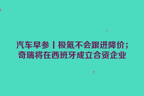 汽车早参丨极氪不会跟进降价；奇瑞将在西班牙成立合资企业